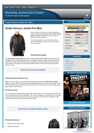 About     Privacy     Terms      Contact     Categories



Running Accessories Center
The Best Running Accessories Reviews
                                                                                                                                                    Subscribe
                                                                                                                                                    via RSS

Under Armour Jacket For Men                                                                                           FIND AMAZON DISCOUNTS



Under Armour Jacket For Men
                                                  Running outside in winter can be a great experience as
                                                  long as you wear the appropriate clothing. Under Armour        Category          Miscellaneous
                                                  jacket is designed to bring comfort to your runs as it
                                                  offers rain and wind protection.                               Department        Antiques
                                                  This hooded jacket can be your best friend when it is          Discount          50%         to     100%
                                                  raining or the weather is windy and you do not want to
                                                  miss your workout.                                             Sort by           Relevance
                                                                                                                 Price Range                   to
                                                                                                                 Keywords
                                                                                                                                                    Search


                                                  Product Description
                                                                                                                               CATEGORIES
This Under Armour storm jacket comes with a Durable Water Repellent (DWR) external shape and is
manufactured from extremely light woven fabric. Its Signature Moisture Transport System pulls moisture           Clothing
away from your body. Proper ventilation gives enough airflow and reflective trademarks provide safety in         Hydration Packs
case of night runs. Its high-neck hood provides excellent protection and the two zippered side pockets           Running Shoes
secure your staff.                                                                                               Running Watches
                                                                                                                 Sunglasses
                                                                                                                 Waist Packs
                              Click Here to Check Availability
                                                                                                                    TRY INSANITY WORKOUT NOW


Feel protected while you run
Winter is a season where rain, wind and cold alternate during a typical day. Under Armour hooded
jacket is not only water and wind resistant but also offers protection from cold. If you run outside in winter
you can understand that you need to have a total protection from nature elements and this Under Armour
jacket comes to make this true.

No more sweat
As you know sweat is inevitable while running. Even in winter when it is cold outside, you can realize that
you are sweating because of poor breathability. This could be a problem as you feel wet and it is very easy
to catch a cold. Under Armour jacket can keep you dry while you are running as it is designed to take
away sweat through the use of an excellent air flow system.

                                                                                                                      THE ULTIMATE WORKOUT!!


                                                                                                                      RUNNING FOR BEGINNERS
                        Under Armour Jacket Available Colors




Product overview
    Water, wind and cold resistance
    Very light and durable


                                                                                                                                converted by Web2PDFConvert.com
 