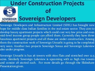 Sovereign Developers and Infrastructure Limited (SDIL) has brought new
hope for middle class Indian families in the real estate sector. They aim to
develop luxury apartment projects which could cost very low price and even
mid-level income group people can afford them. Currently they have three
luxurious apartment projects and all these are under construction. Among
them the construction work of Sovereign Unnathi is going to be completed
very soon. Another two projects Sovereign Sonaa and Sovereign Lakeview
also under progress.
Sovereign Unnathi is has 26 towers with 1600 flats and stretched over 12.5
acres. Similarly Sovereign Lakeview is upcoming with 10 high rise towers
and consist 28 storied each. For more details go through the Slideshare
Presentation given.
 