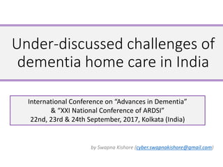Under-discussed challenges of
dementia home care in India
by Swapna Kishore (cyber.swapnakishore@gmail.com)
International Conference on “Advances in Dementia”
& “XXI National Conference of ARDSI”
22nd, 23rd & 24th September, 2017, Kolkata (India)
 