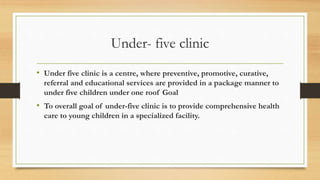 Under- five clinic
• Under five clinic is a centre, where preventive, promotive, curative,
referral and educational services are provided in a package manner to
under five children under one roof Goal
• To overall goal of under-five clinic is to provide comprehensive health
care to young children in a specialized facility.
 