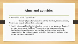 Aims and activities
• Preventive care: This includes
Timely physical examination of the children, Immunization,
Nutritional care, Oral rehydration therapy
• Family planning: Family planning is a central to any program directed
towards women and children. The mothers are more receptive to
family planning during early puerperium and lactation. Mother is
counselled on the various options available, their merits and demerits
so that she can make choice.
 