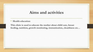 Aims and activities
• Health education:
This clinic is used to educate the mother about child care, breast
feeding, nutrition, growth monitoring, immunization, cleanliness etc…
 
