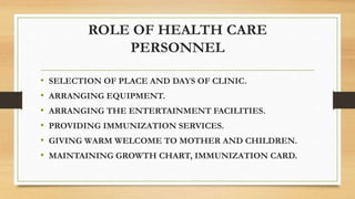 ROLE OF HEALTH CARE
PERSONNEL
• SELECTION OF PLACE AND DAYS OF CLINIC.
• ARRANGING EQUIPMENT.
• ARRANGING THE ENTERTAINMENT FACILITIES.
• PROVIDING IMMUNIZATION SERVICES.
• GIVING WARM WELCOME TO MOTHER AND CHILDREN.
• MAINTAINING GROWTH CHART, IMMUNIZATION CARD.
 
