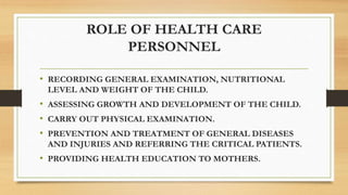 ROLE OF HEALTH CARE
PERSONNEL
• RECORDING GENERAL EXAMINATION, NUTRITIONAL
LEVEL AND WEIGHT OF THE CHILD.
• ASSESSING GROWTH AND DEVELOPMENT OF THE CHILD.
• CARRY OUT PHYSICAL EXAMINATION.
• PREVENTION AND TREATMENT OF GENERAL DISEASES
AND INJURIES AND REFERRING THE CRITICAL PATIENTS.
• PROVIDING HEALTH EDUCATION TO MOTHERS.
 
