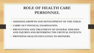 ROLE OF HEALTH CARE
PERSONNEL
• ASSESSING GROWTH AND DEVELOPMENT OF THE CHILD.
• CARRY OUT PHYSICAL EXAMINATION.
• PREVENTION AND TREATMENT OF GENERAL DISEASES
AND INJURIES AND REFERRING THE CRITICAL PATIENTS.
• PROVIDING HEALTH EDUCATION TO MOTHERS.
 