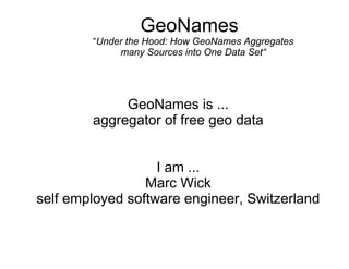 GeoNames
        “Under the Hood: How GeoNames Aggregates
             many Sources into One Data Set“




             GeoNames is ...
        aggregator of free geo data


                   I am ...
                 Marc Wick
self employed software engineer, Switzerland