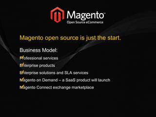 Magento open source is just the start. Business Model: Professional services Enterprise products Enterprise solutions and SLA services Magento on Demand – a SaaS product will launch Magento Connect exchange marketplace 