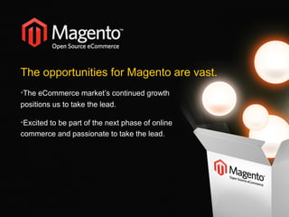 The opportunities for Magento are vast.  The eCommerce market’s continued growth positions us to take the lead. Excited to be part of the next phase of online  commerce and passionate to take the lead. 