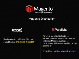Magento Distribution Parallels, a worldwide leader in virtualization and automation software, will make Magento available to participating APS service providers in their channel of  12 million active sites domains Hosting partners will make Magento available via a  one click installer 