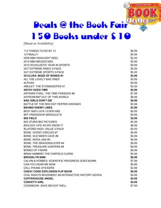 Deals @ the Book Fair
    150 Books under $10
[Based on Availability]

113 THINGS TO DO BY 13                               $8.99
12 FINALLY                                           $5.99
2009 NBA HIGHLIGHT REEL                              $2.50
2010 NBA MEGASTARS                                   $5.99
2010 SCHOLASTIC YEAR IN SPORTS                       $9.99
24/7 EXTREME RIDES 3-PACK                            $5.00
24/7 EXTREME SPORTS 3-PACK                           $5.00
39 CLUES: MAZE OF BONES #1                           $5.99
ALL THE LOVELY BAD ONES                              $5.99
ALPHAS                                               $9.99
AMULET: THE STONEKEEPER #1                           $3.00
ANTSY DOES TIME                                      $5.99
ARTEMIS FOWL: THE TIME PARADOX #6                    $7.99
ASTRONOMY OUT OF THIS WORLD                          $8.99
BAD GIRLS DON'T DIE                                  $6.99
BATTLE OF THE RED HOT PEPPER WEENIES                 $5.99
BEHIND ENEMY LINES                                   $3.99
BEST BAD LUCK I EVER HAD                             $5.99
BFF FRIENDSHIP BRACELETS                             $9.99
BIG FIELD                                            $5.99
BIG STARS BIG PICTURES                               $5.99
BIOLOGY LIFE AS WE KNOW IT                           $8.99
BLUFORD HIGH: VALUE 3-PACK                           $5.00
BONE: GHOST CIRCLES #7                               $9.99
BONE: OLD MAN'S CAVE #6                              $9.99
BONE: ROCK JAW #5                                    $9.99
BONE: THE DRAGONSLAYER #4                            $9.99
BONE: TREASURE HUNTERS #8                            $9.99
BONES OF FAERIE                                      $9.99
BRAN HAMBRIC THE FARFIELD CURSE                      $5.99
BROOKLYN NINE                                        $6.99
CALVIN & HOBBES: SCIENTIFIC PROGRESS GOES BOINK      $7.99
CAN YOU HEAR ME NOW                                  $9.99
CELL PHONE STICKERS                                  $3.99
CHEAT CODE EXPLOSION FLIP BOOK                       $8.99
CIVIL RIGHTS MOVEMENT AN INTERACTIVE HISTORY ADVEN   $5.99
COFFEEHOUSE ANGEL                                    $5.99
CONFETTI GIRL                                        $4.99
COOKBOOK: SAVE BIG EAT WELL                          $7.99
 