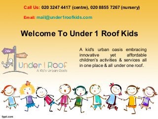 Call Us: 020 3247 4417 (centre), 020 8855 7267 (nursery)
Email: mail@under1roofkids.com
A kid's urban oasis embracing
innovative yet affordable
children's activities & services all
in one place & all under one roof.
Welcome To Under 1 Roof Kids
 