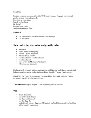 Facebook

Fanpage vs. group vs. personal profile? 9/10 times I suggest Fanpage. Use personal
profile for your personal network.
Post links as your status
Search on Facebook
Be Social!
Promote your events
Send updates to your fans!

LinkedIN

   •   For Professionals it's like a business card exchange
   •   Get Reviewed


How to develop your voice and provide value
   •   Resources
   •   Social media is like a party
   •   Twitter Tips for Beginners
   •   What to Tweet about?
   •   Facebook Fan vs. Facebook Group
   •   Facebook Search
   •   How to Get the Most out of LinkedIN
   •   3.Promote and Automate


Find a network of people with an audience who will like your stuff. Cross promote their
links across all the social media platforms. Digg, Stumble, Twitter, Facebook, etc.

Ping.FM - Use Ping.FM to automate. Everyday I Ping: Facebook, multiple Twitter
accounts, LinkedIN. It's fast and effective.


TwitterFeed - Feed your blogs RSS feed right into your TwitterFeed


Digg

   •   It's all about titles
   •   Submit the hottest news
   •   Get them with humor!
   •   Use the Digg Bar
   •   Make friends who are digg users! Digg their stuff, add them as a friend and they
       will eventually reciprocate.
 