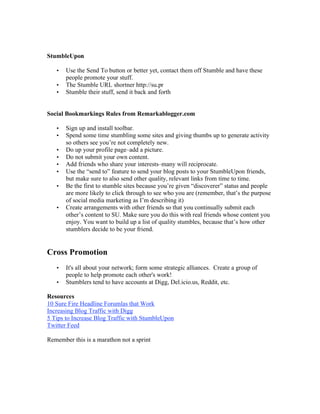 StumbleUpon

   •   Use the Send To button or better yet, contact them off Stumble and have these
       people promote your stuff.
   •   The Stumble URL shortner http://su.pr
   •   Stumble their stuff, send it back and forth


Social Bookmarkings Rules from Remarkablogger.com

   •   Sign up and install toolbar.
   •   Spend some time stumbling some sites and giving thumbs up to generate activity
       so others see you’re not completely new.
   •   Do up your profile page–add a picture.
   •   Do not submit your own content.
   •   Add friends who share your interests–many will reciprocate.
   •   Use the “send to” feature to send your blog posts to your StumbleUpon friends,
       but make sure to also send other quality, relevant links from time to time.
   •   Be the first to stumble sites because you’re given “discoverer” status and people
       are more likely to click through to see who you are (remember, that’s the purpose
       of social media marketing as I’m describing it)
   •   Create arrangements with other friends so that you continually submit each
       other’s content to SU. Make sure you do this with real friends whose content you
       enjoy. You want to build up a list of quality stumbles, because that’s how other
       stumblers decide to be your friend.


Cross Promotion
   •   It's all about your network; form some strategic alliances. Create a group of
       people to help promote each other's work!
   •   Stumblers tend to have accounts at Digg, Del.icio.us, Reddit, etc.

Resources
10 Sure Fire Headline Forumlas that Work
Increasing Blog Traffic with Digg
5 Tips to Increase Blog Traffic with StumbleUpon
Twitter Feed

Remember this is a marathon not a sprint
 