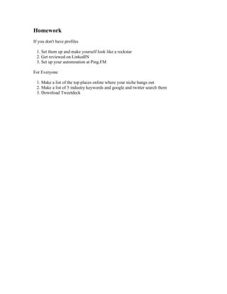 Homework
If you don't have profiles

 1. Set them up and make yourself look like a rockstar
 2. Get reviewed on LinkedIN
 3. Set up your automoation at Ping.FM

For Everyone

 1. Make a list of the top places online where your niche hangs out
 2. Make a list of 5 industry keywords and google and twitter search them
 3. Download Tweetdeck
 