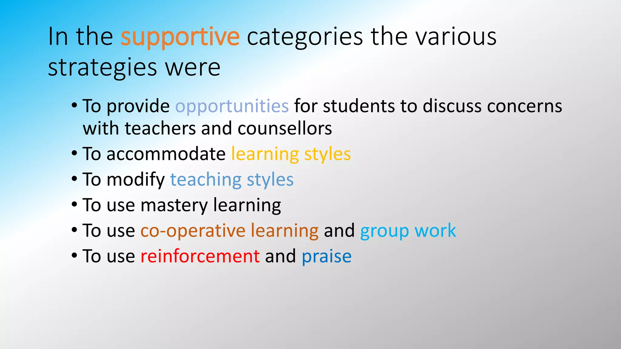In the supportive categories the various
strategies were
• To provide opportunities for students to discuss concerns
with teachers and counsellors
• To accommodate learning styles
• To modify teaching styles
• To use mastery learning
• To use co-operative learning and group work
• To use reinforcement and praise
 