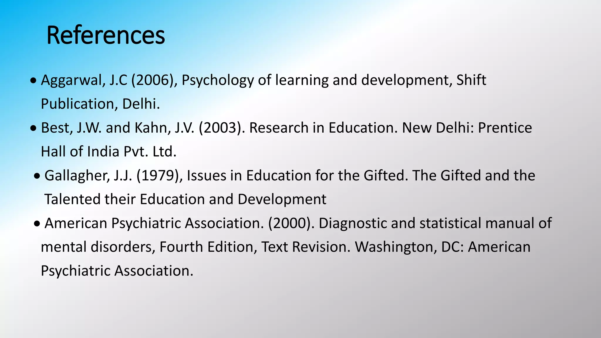 References
 Aggarwal, J.C (2006), Psychology of learning and development, Shift
Publication, Delhi.
 Best, J.W. and Kahn, J.V. (2003). Research in Education. New Delhi: Prentice
Hall of India Pvt. Ltd.
 Gallagher, J.J. (1979), Issues in Education for the Gifted. The Gifted and the
Talented their Education and Development
 American Psychiatric Association. (2000). Diagnostic and statistical manual of
mental disorders, Fourth Edition, Text Revision. Washington, DC: American
Psychiatric Association.
 