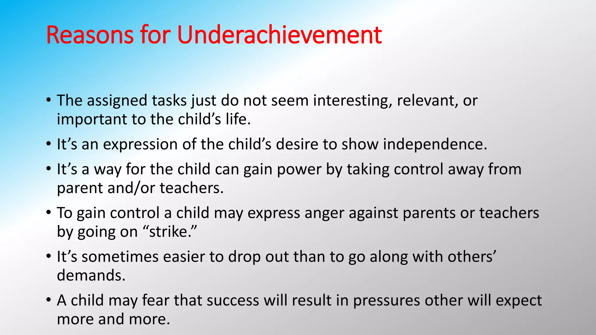 Reasons for Underachievement
• The assigned tasks just do not seem interesting, relevant, or
important to the child’s life.
• It’s an expression of the child’s desire to show independence.
• It’s a way for the child can gain power by taking control away from
parent and/or teachers.
• To gain control a child may express anger against parents or teachers
by going on “strike.”
• It’s sometimes easier to drop out than to go along with others’
demands.
• A child may fear that success will result in pressures other will expect
more and more.
 