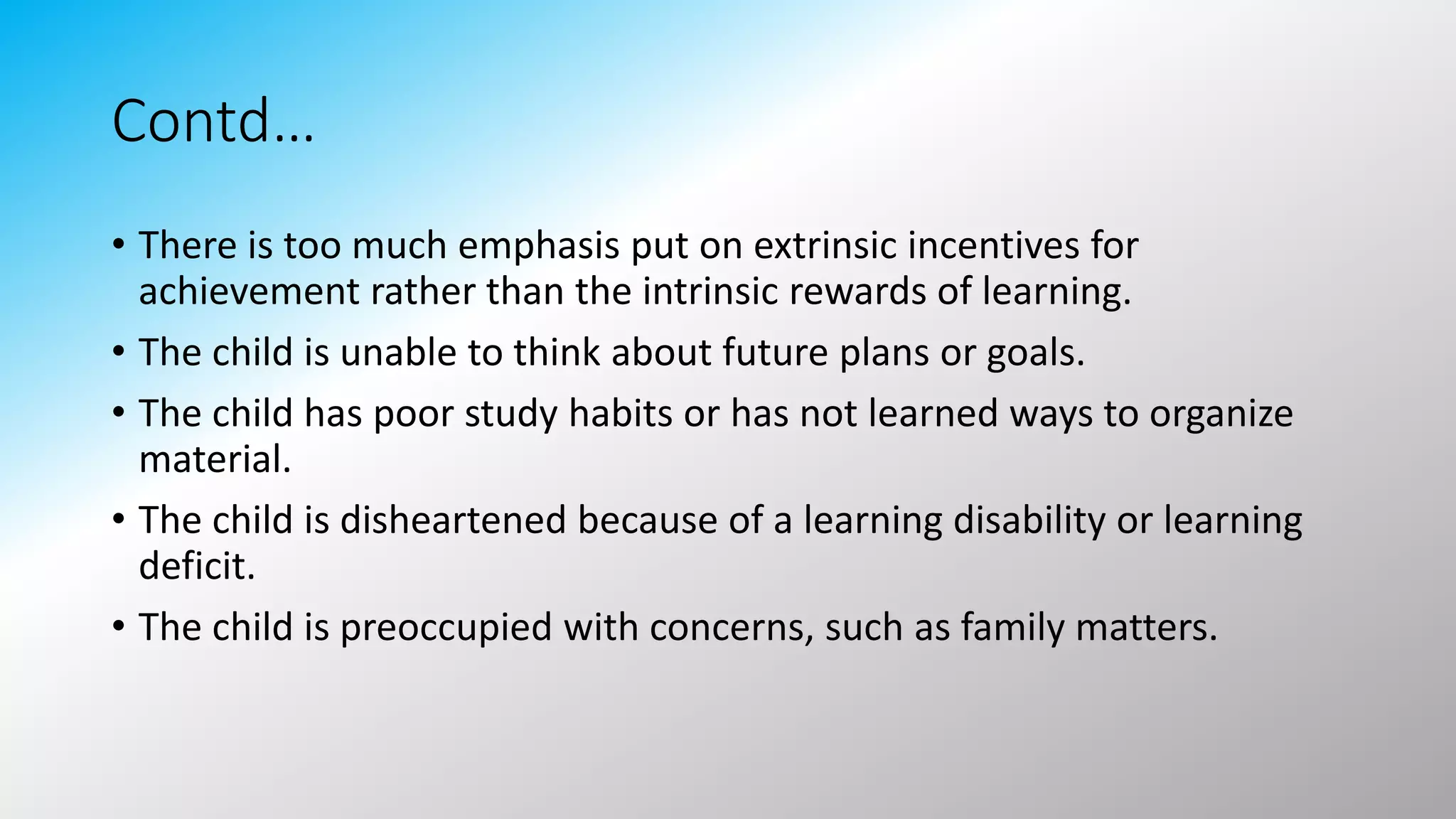 Contd…
• There is too much emphasis put on extrinsic incentives for
achievement rather than the intrinsic rewards of learning.
• The child is unable to think about future plans or goals.
• The child has poor study habits or has not learned ways to organize
material.
• The child is disheartened because of a learning disability or learning
deficit.
• The child is preoccupied with concerns, such as family matters.
 