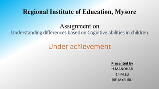 Regional Institute of Education, Mysore
Assignment on
Understanding differences based on Cognitive abilities in children
Under achievement
Presented by
H.MANOHAR
1st M.Ed
RIE-MYSURU
 