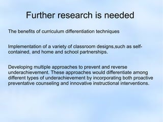 Further research is needed
The benefits of curriculum differentiation techniques
Implementation of a variety of classroom designs,such as selfcontained, and home and school partnerships.
Developing multiple approaches to prevent and reverse
underachievement. These approaches would differentiate among
different types of underachievement by incorporating both proactive
preventative counseling and innovative instructional interventions.

 
