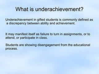 What is underachievement?
Underachievement in gifted students is commonly defined as
a discrepancy between ability and achievement.
It may manifest itself as failure to turn in assignments, or to
attend, or participate in class.
Students are showing disengagement from the educational
process.

 