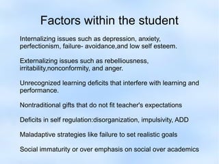 Factors within the student
Internalizing issues such as depression, anxiety,
perfectionism, failure- avoidance,and low self esteem.
Externalizing issues such as rebelliousness,
irritability,nonconformity, and anger.
Unrecognized learning deficits that interfere with learning and
performance.
Nontraditional gifts that do not fit teacher's expectations
Deficits in self regulation:disorganization, impulsivity, ADD
Maladaptive strategies like failure to set realistic goals
Social immaturity or over emphasis on social over academics

 