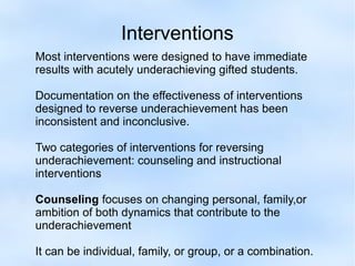 Interventions
Most interventions were designed to have immediate
results with acutely underachieving gifted students.
Documentation on the effectiveness of interventions
designed to reverse underachievement has been
inconsistent and inconclusive.
Two categories of interventions for reversing
underachievement: counseling and instructional
interventions
Counseling focuses on changing personal, family,or
ambition of both dynamics that contribute to the
underachievement
It can be individual, family, or group, or a combination.

 