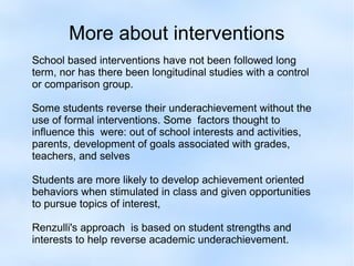 More about interventions
School based interventions have not been followed long
term, nor has there been longitudinal studies with a control
or comparison group.
Some students reverse their underachievement without the
use of formal interventions. Some factors thought to
influence this were: out of school interests and activities,
parents, development of goals associated with grades,
teachers, and selves
Students are more likely to develop achievement oriented
behaviors when stimulated in class and given opportunities
to pursue topics of interest,
Renzulli's approach is based on student strengths and
interests to help reverse academic underachievement.

 