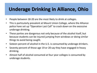 Underage Drinking in Alliance, Ohio People between 18-20 are the most likely to drink at colleges.  This is particularly prevalent at Mount Union College, where the Alliance police have set up “Operation Last Call” to crack down on the excessive underage drinking. These parties are dangerous not only because of the alcohol itself, but because students can be injured jumping from windows or doing similar things to avoid being caught. Sixteen percent of alcohol in the U.S. is consumed by underage drinkers. Seventy percent of those age 19 or 20 say they have engaged in heavy drinking. Almost half of alcohol consumed at four year colleges is consumed by underage students. 