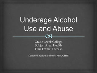 Underage Alcohol Use and Abuse  Grade Level: College Subject Area: Health Time Frame: 4 weeks Designed by: Erin Murphy, M.S., CHES 