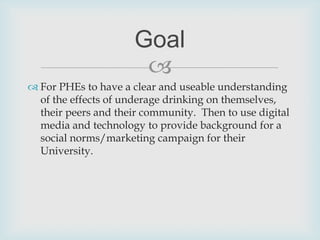 For PHEs to have a clear and useable understanding of the effects of underage drinking on themselves, their peers and their community.  Then to use digital media and technology to provide background for a social norms/marketing campaign for their University.Goal