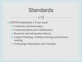 NETS S standards 1-5 are usedCreativity and InnovationCommunication and CollaborationResearch and information fluencyCritical Thinking , Problem Solving and Decision makingTechnology Operations and ConceptsStandards