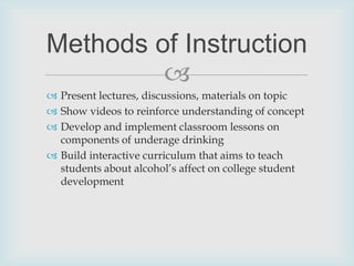 Present lectures, discussions, materials on topicShow videos to reinforce understanding of conceptDevelop and implement classroom lessons on components of underage drinkingBuild interactive curriculum that aims to teach students about alcohol’s affect on college student developmentMethods of Instruction
