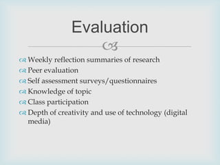 Weekly reflection summaries of researchPeer evaluationSelf assessment surveys/questionnairesKnowledge of topicClass participationDepth of creativity and use of technology (digital media)Evaluation