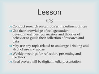 Conduct research on campus with pertinent officesUse their knowledge of college student development, peer persuasion, and theories of behavior to guide their collection of research and dataMay use any topic related to underage drinking and alcohol use and abuseWeekly meetings for reflection, presenting and feedbackFinal project will be digital media presentationLesson