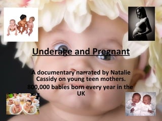 Underage and Pregnant A documentary narrated by Natalie Cassidy on young teen mothers. 800,000 babies born every year in the  UK 