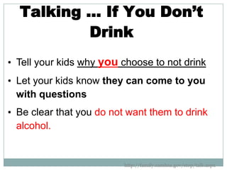 Talking … If You Don’t
          Drink
• Tell your kids why you choose to not drink
• Let your kids know they can come to you
  with questions
• Be clear that you do not want them to drink
  alcohol.


                          http://family.samhsa.gov/stop/talk.aspx
 