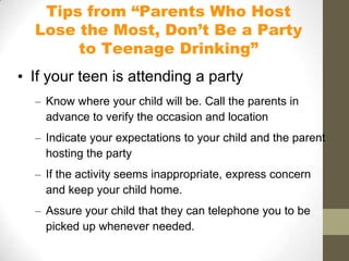 Tips from “Parents Who Host
  Lose the Most, Don’t Be a Party
       to Teenage Drinking”
• If your teen is attending a party
  – Know where your child will be. Call the parents in
    advance to verify the occasion and location
  – Indicate your expectations to your child and the parent
    hosting the party
  – If the activity seems inappropriate, express concern
    and keep your child home.
  – Assure your child that they can telephone you to be
    picked up whenever needed.
 