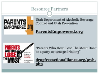 Resource Partners

  Utah Department of Alcoholic Beverage
  Control and Utah Prevention

  ParentsEmpowered.org



  “Parents Who Host, Lose The Most: Don’t
  be a party to teenage drinking”

  drugfreeactionalliance.org/pwh.
  php
 