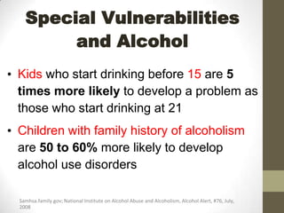 Special Vulnerabilities
         and Alcohol
• Kids who start drinking before 15 are 5
  times more likely to develop a problem as
  those who start drinking at 21
• Children with family history of alcoholism
  are 50 to 60% more likely to develop
  alcohol use disorders

  Samhsa.family.gov; National Institute on Alcohol Abuse and Alcoholism, Alcohol Alert, #76, July,
  2008
 