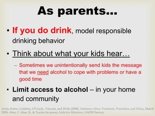 As parents…
   • If you do drink, model responsible
        drinking behavior
   • Think about what your kids hear…
         – Sometimes we unintentionally send kids the message
           that we need alcohol to cope with problems or have a
           good time

   • Limit access to alcohol – in your home
     and community
Arria, Kuhn, Caldeira, O’Grady, Vincent, and Wish (2008). Substance Abuse Treatment, Prevention, and Policy, March
2008; Abar, C Abar, B., & Turrisi (in press) Addictive Behaviors.; SADD Survey
 