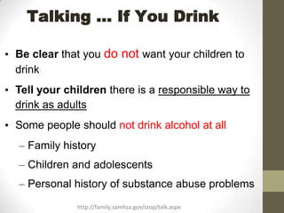 Talking … If You Drink

• Be clear that you do not want your children to
  drink
• Tell your children there is a responsible way to
  drink as adults
• Some people should not drink alcohol at all
  – Family history
  – Children and adolescents
  – Personal history of substance abuse problems
              http://family.samhsa.gov/stop/talk.aspx
 