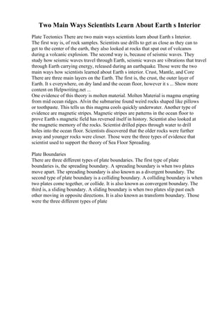 Two Main Ways Scientists Learn About Earth s Interior
Plate Tectonics There are two main ways scientists learn about Earth s Interior.
The first way is, of rock samples. Scientists use drills to get as close as they can to
get to the center of the earth, they also looked at rocks that spat out of volcanos
during a volcanic explosion. The second way is, because of seismic waves. They
study how seismic waves travel through Earth, seismic waves are vibrations that travel
through Earth carrying energy, released during an earthquake. Those were the two
main ways how scientists learned about Earth s interior. Crust, Mantle, and Core
There are three main layers on the Earth. The first is, the crust, the outer layer of
Earth. It s everywhere, on dry land and the ocean floor, however it s ... Show more
content on Helpwriting.net ...
One evidence of this theory is molten material. Molten Material is magma erupting
from mid ocean ridges. Alvin the submarine found weird rocks shaped like pillows
or toothpaste. This tells us this magma cools quickly underwater. Another type of
evidence are magnetic stripes. Magnetic stripes are patterns in the ocean floor to
prove Earth s magnetic field has reversed itself in history. Scientist also looked at
the magnetic memory of the rocks. Scientist drilled pipes through water to drill
holes into the ocean floor. Scientists discovered that the older rocks were further
away and younger rocks were closer. Those were the three types of evidence that
scientist used to support the theory of Sea Floor Spreading.
Plate Boundaries
There are three different types of plate boundaries. The first type of plate
boundaries is, the spreading boundary. A spreading boundary is when two plates
move apart. The spreading boundary is also known as a divergent boundary. The
second type of plate boundary is a colliding boundary. A colliding boundary is when
two plates come together, or collide. It is also known as convergent boundary. The
third is, a sliding boundary. A sliding boundary is when two plates slip past each
other moving in opposite directions. It is also known as transform boundary. Those
were the three different types of plate
 