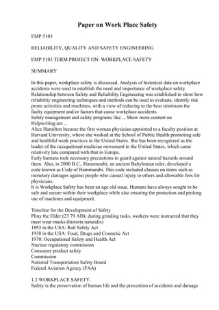 Paper on Work Place Safety
EMP 5103
RELIABILITY, QUALITY AND SAFETY ENGINEERING
EMP 5103 TERM PROJECT ON: WORKPLACE SAFETY
SUMMARY
In this paper, workplace safety is discussed. Analysis of historical data on workplace
accidents were used to establish the need and importance of workplace safety.
Relationship between Safety and Reliability Engineering was established to show how
reliability engineering techniques and methods can be used to evaluate, identify risk
prone activities and machines, with a view of reducing to the bear minimum the
faulty equipment and/or factors that cause workplace accidents.
Safety management and safety programs like ... Show more content on
Helpwriting.net ...
Alice Hamilton became the first woman physician appointed to a faculty position at
Harvard University, where she worked at the School of Public Health promoting safe
and healthful work practices in the United States. She has been recognized as the
leader of the occupational medicine movement in the United States, which came
relatively late compared with that in Europe.
Early humans took necessary precautions to guard against natural hazards around
them. Also, in 2000 B.C., Hammurabi, an ancient Babylonian ruler, developed a
code known as Code of Hammurabi. This code included clauses on items such as
monetary damages against people who caused injury to others and allowable fees for
physicians.
It is Workplace Safety has been an age old issue. Humans have always sought to be
safe and secure within their workplace while also ensuring the protection and prolong
use of machines and equipment.
Timeline for the Development of Safety
Pliny the Elder (23 79 AD): during grinding tasks, workers were instructed that they
must wear masks (historia naturalis)
1893 in the USA: Rail Safety Act
1938 in the USA: Food, Drugs and Cosmetic Act
1970: Occupational Safety and Health Act
Nuclear regulatory commission
Consumer product safety
Commission
National Transportation Safety Board
Federal Aviation Agency (FAA)
1.2 WORKPLACE SAFETY.
Safety is the preservation of human life and the prevention of accidents and damage
 