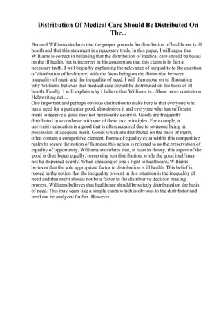 Distribution Of Medical Care Should Be Distributed On
The...
Bernard Williams declares that the proper grounds for distribution of healthcare is ill
health and that this statement is a necessary truth. In this paper, I will argue that
Williams is correct in believing that the distribution of medical care should be based
on the ill health, but is incorrect in his assumption that this claim is in fact a
necessary truth. I will begin by explaining the relevance of inequality to the question
of distribution of healthcare, with the focus being on the distinction between
inequality of merit and the inequality of need. I will then move on to illustrating
why Williams believes that medical care should be distributed on the basis of ill
health. Finally, I will explain why I believe that Williams is... Show more content on
Helpwriting.net ...
One important and perhaps obvious distinction to make here is that everyone who
has a need for a particular good, also desires it and everyone who has sufficient
merit to receive a good may not necessarily desire it. Goods are frequently
distributed in accordance with one of these two principles. For example, a
university education is a good that is often acquired due to someone being in
possession of adequate merit. Goods which are distributed on the basis of merit,
often contain a competitive element. Forms of equality exist within this competitive
realm to secure the notion of fairness; this action is referred to as the preservation of
equality of opportunity. Williams articulates that, at least in theory, this aspect of the
good is distributed equally, preserving just distribution, while the good itself may
not be dispersed evenly. When speaking of one s right to healthcare, Williams
believes that the sole appropriate factor in distribution is ill health. This belief is
rooted in the notion that the inequality present in this situation is the inequality of
need and that merit should not be a factor in the distributive decision making
process. Williams believes that healthcare should be strictly distributed on the basis
of need. This may seem like a simple claim which is obvious to the distributor and
need not be analyzed further. However,
 