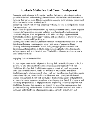 Academic Motivation And Career Development
Academic motivation and skills: As they explore their career interests and options,
youth increase their understanding of the value and relevance of formal education to
pursuing their career goals. This increases their academic motivation and engagement
which leads to increased academic skills.
Leadership skills: Youthdevelop leadership by taking the lead in their personal career
development process.
Social skills and positive relationships: By working with their family, school or youth
program staff, counselors, mentors, and other significant adults, youth practice
communicating and other interpersonal skills while building a support network.
Work readiness skills: Youth receive training and opportunities to practice a wide...
Show more content on Helpwriting.net ...
Learning how to find and analyze the information one needs to make his or her own
decisions enhances a young person s agency and sense of autonomy. Career
planning and management skills, overall, help young people become more self
determined, enhancing their ability to make decisions, plan how to achieve goals,
and carry out as well as revise their plan. This builds confidence, self esteem, and a
sense of responsibility.
Engaging Youth with Disabilities
As your organization assists all youth to develop their career development skills, it is
essential to take into consideration and address additional needs of youth with
disabilities. Whether their disabilities are apparent or not, all youth programs serve
some youth with disabilities. While the presence of physical and intellectual
disabilities may be obvious to staff, other youth may have learning disabilities, mental
health disabilities, or chronic health conditions that aren t readily visible but still
warrant consideration. Youth with any type of disabilitymay require or benefit from
accommodations or support to participate in youth programs. Youth development and
leadership programs need to be physically and cognitively accessible for youth with
disabilities. Ensuring that programs are cognitively accessible means ensuring that
youth with learning and intellectual disabilities, as well as those with lower literacy
skills, can understand what s being communicated verbally, nonverbally, and
 