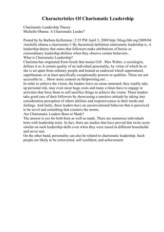 Characteristics Of Charismatic Leadership
Charismatic Leadership Theory
Michelle Obama: A Charismatic Leader?
Posted by by Barbara Kellerman | 2:35 PM April 3, 2009 http://blogs.hbr.org/2009/04
/michelle obama a charismatic l/ By theoretical definition charismatic leadership is, A
leadership theory that states that followers make attributions of heroic or
extraordinary leadership abilities when they observe certain behaviors .
What is Charismatic Leadership?
Charisma has originated from Greek that means Gift . Max Weber, a sociologist,
defines it as A certain quality of an individual personality, by virtue of which he or
she is set apart from ordinary people and treated as endowed which supernatural,
superhuman, or at least specifically exceptionally powers or qualities. These are not
accessible to ... Show more content on Helpwriting.net ...
In order to achieve the vision, the leaders leave no stone unturned; they readily take
up personal risk, may even incur huge costs and many a times have to engage in
activities that force them to self sacrifice things to achieve the vision. These leaders
take good care of their followers by showcasing a sensitive attitude by taking into
consideration perception of others abilities and responsiveness to their needs and
feelings. And lastly, these leaders have an unconventional behavior that is perceived
to be novel and something that counters the norms.
Are Charismatic Leaders Born or Made?
The answer is yes for both born as well as made. There are numerous individuals
born with leadership traits. In fact, there are studies that have proved that twins score
similar on such leadership skills even when they were raised in different households
and never met.
On the other hand, personality can also be related to charismatic leadership. Such
people are likely to be extraverted, self confident, and achievement
 