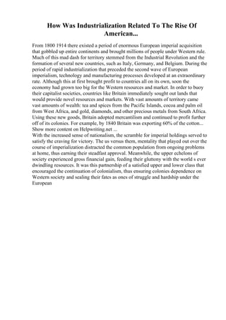 How Was Industrialization Related To The Rise Of
American...
From 1800 1914 there existed a period of enormous European imperial acquisition
that gobbled up entire continents and brought millions of people under Western rule.
Much of this mad dash for territory stemmed from the Industrial Revolution and the
formation of several new countries, such as Italy, Germany, and Belgium. During the
period of rapid industrialization that preceded the second wave of European
imperialism, technology and manufacturing processes developed at an extraordinary
rate. Although this at first brought profit to countries all on its own, soon the
economy had grown too big for the Western resources and market. In order to buoy
their capitalist societies, countries like Britain immediately sought out lands that
would provide novel resources and markets. With vast amounts of territory came
vast amounts of wealth: tea and spices from the Pacific Islands, cocoa and palm oil
from West Africa, and gold, diamonds, and other precious metals from South Africa.
Using these new goods, Britain adopted mercantilism and continued to profit further
off of its colonies. For example, by 1840 Britain was exporting 60% of the cotton...
Show more content on Helpwriting.net ...
With the increased sense of nationalism, the scramble for imperial holdings served to
satisfy the craving for victory. The us versus them, mentality that played out over the
course of imperialization distracted the common population from ongoing problems
at home, thus earning their steadfast approval. Meanwhile, the upper echelons of
society experienced gross financial gain, feeding their gluttony with the world s ever
dwindling resources. It was this partnership of a satisfied upper and lower class that
encouraged the continuation of colonialism, thus ensuring colonies dependence on
Western society and sealing their fates as ones of struggle and hardship under the
European
 