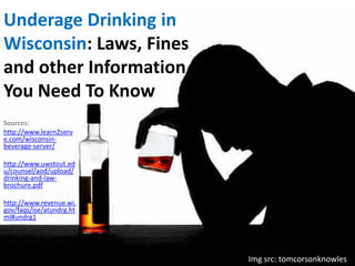 Underage Drinking in
Wisconsin: Laws, Fines
and other Information
You Need To Know
Sources:
http://www.learn2serv
e.com/wisconsinbeverage-server/
http://www.uwstout.ed
u/counsel/aod/upload/
drinking-and-lawbrochure.pdf
http://www.revenue.wi.
gov/faqs/ise/atundrg.ht
ml#undrg1

Img src: tomcorsonknowles/

 
