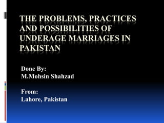 THE PROBLEMS, PRACTICES
AND POSSIBILITIES OF
UNDERAGE MARRIAGES IN
PAKISTAN
Done By:
M.Mohsin Shahzad
From:
Lahore, Pakistan
 